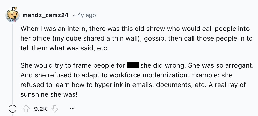 screenshot - mandz_camz24 4y ago When I was an intern, there was this old shrew who would call people into her office my cube d a thin wall, gossip, then call those people in to tell them what was said, etc. She would try to frame people for she did wrong